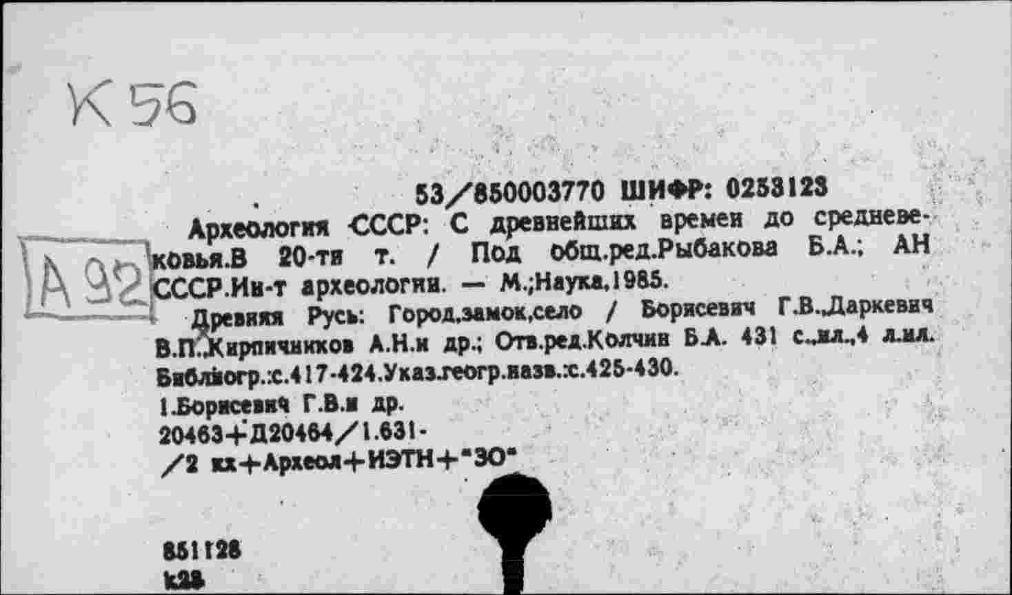 ﻿53/850003770 ШИФР: 0253123
Археология СССР: С древнейших времен до средневе-ковья.В 20-ти т. / Под общ.ред.Рыбакова Б.А.; АН СССР.Ин-т археологии. — М.;Науха,1985.
Древняя Русв: Город.замок.село / Борисевич Г.В.Даркевич В.П.Дирпичиихов А.Н.и др.; Отв.ред.Колчин БА. 431 с.лл.,4 лм. Библйогр.Х.417-424.Указхеогр.иазв.х.425-430.
[.Борисевич Г.В.и др.
20463+Д20464/1.631-
/2 жх+Археол+ИЭТН+"ЗО*
851Г28 к»